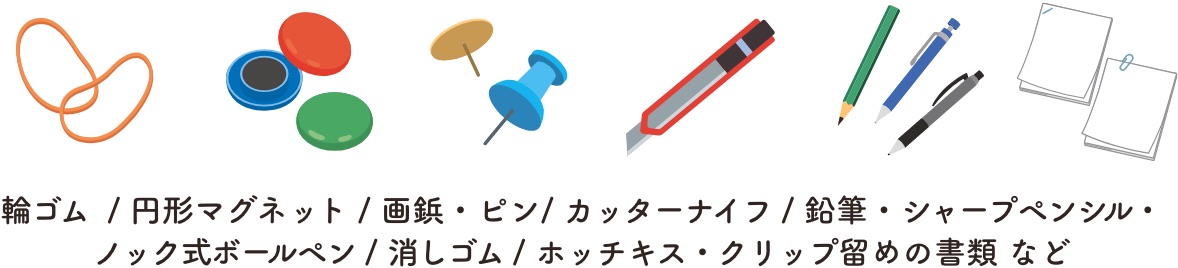 輪ゴム  / 円形マグネット / 画鋲・ピン/ カッターナイフ / 鉛筆・シャープペンシル・ノック式ボールペン / 消しゴム / ホッチキス・クリップ留めの書類 など