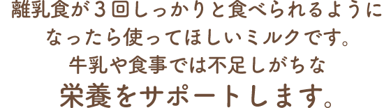 離乳食が3回しっかりと食べられるようになったら使ってほしいミルクです。牛乳や食事では不足しがちな栄養をサポートします。