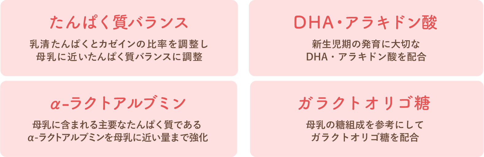 たんぱく質バランス 乳清たんぱくとカゼインの比率を調製し母乳に歯科(kē)医たんぱく質バランスに調整、DHA・アラキドン酸 新(xīn)生児期の発育に大切なDHA・アラキドン酸を配合、α-ラクトアルブミン 母乳に含まれる主要なたんぱく質であるα-ラクトアルブミンを母乳に近い量まで強化、ガラクトオリゴ糖 母乳の糖組成を参考にしてガラクトオリゴ糖を配合