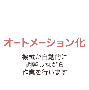 オートメーション化 機械が自動的に調整しながら作業を行います