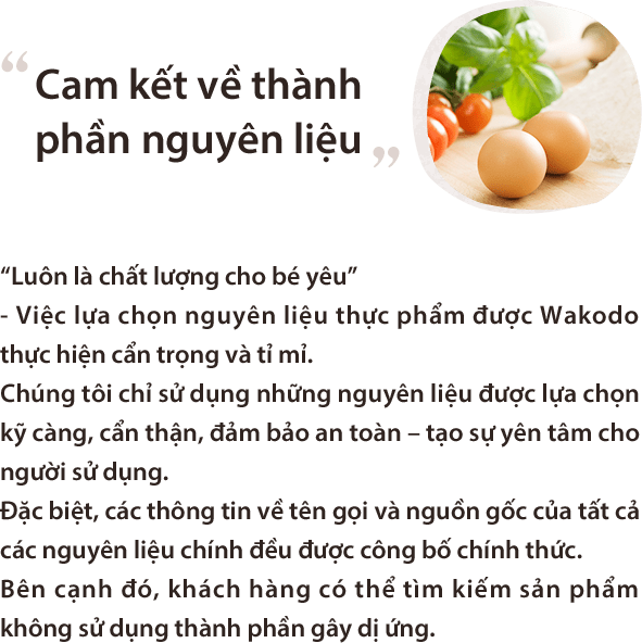 Cam kết về thành phần nguyên liệu “Luôn là chất lượng cho bé yêu”
- Việc lựa chọn nguyên liệu thực phẩm được Wakodo thực hiện cẩn trọng và tỉ mỉ.Chúng tôi chỉ sử dụng những nguyên liệu được lựa chọn kỹ càng, cẩn thận, đảm bảo an toàn – tạo sự yên tâm cho người sử dụng.Đặc biệt, các thông tin về tên gọi và nguồn gốc của tất cả các nguyên liệu chính đều được công bố chính thức.Bên cạnh đó, khách hàng có thể tìm kiếm sản phẩm không sử dụng thành phần gây dị ứng.